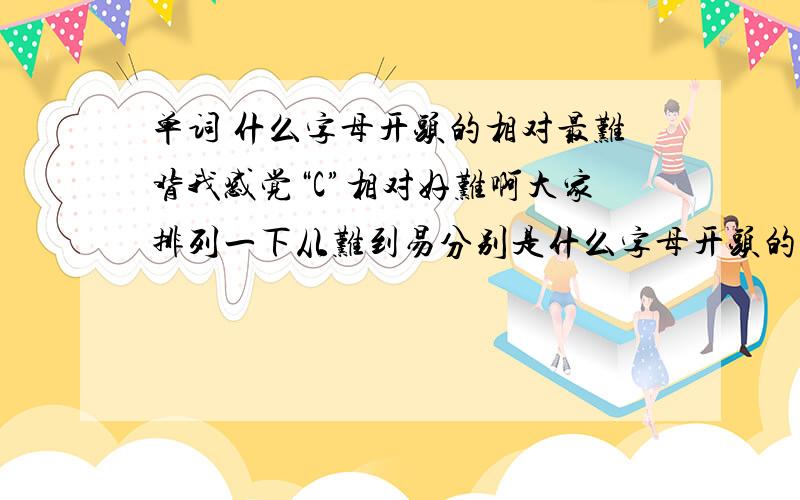 单词 什么字母开头的相对最难背我感觉“C”相对好难啊大家排列一下从难到易分别是什么字母开头的困难