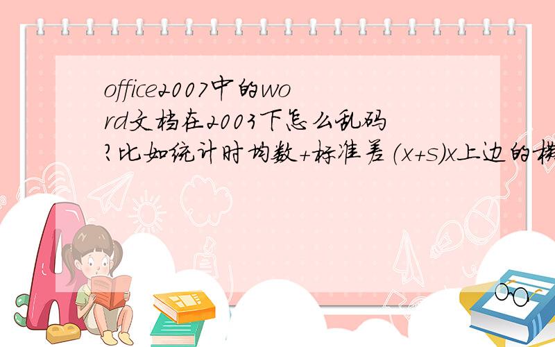 office2007中的word文档在2003下怎么乱码?比如统计时均数+标准差（x+s）x上边的横线就丢了.2003-word文档（x+s）做好时x是有上划线的，打算在2007word中打开就没了