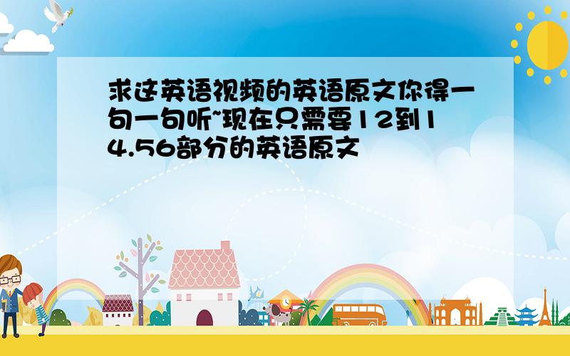 求这英语视频的英语原文你得一句一句听~现在只需要12到14.56部分的英语原文