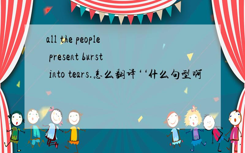 all the people present burst into tears．怎么翻译‘‘什么句型啊