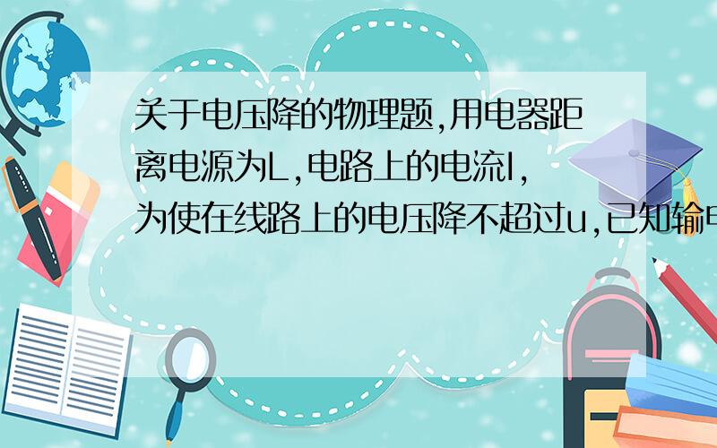 关于电压降的物理题,用电器距离电源为L,电路上的电流I,为使在线路上的电压降不超过u,已知输电线的电阻率为p,那么横截面积的最小值是?