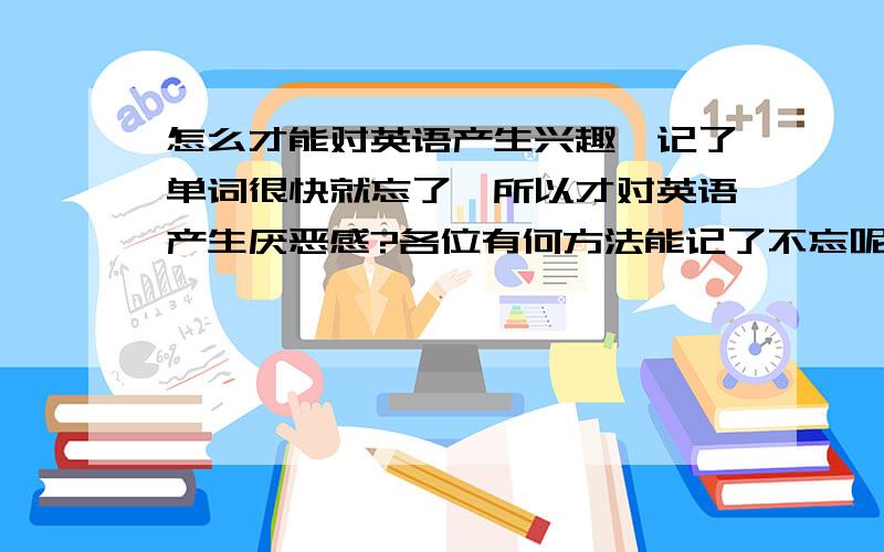 怎么才能对英语产生兴趣,记了单词很快就忘了,所以才对英语产生厌恶感?各位有何方法能记了不忘呢?