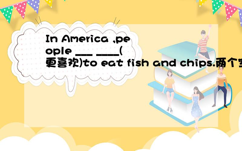 In America ,people ___ ____(更喜欢)to eat fish and chips.两个空