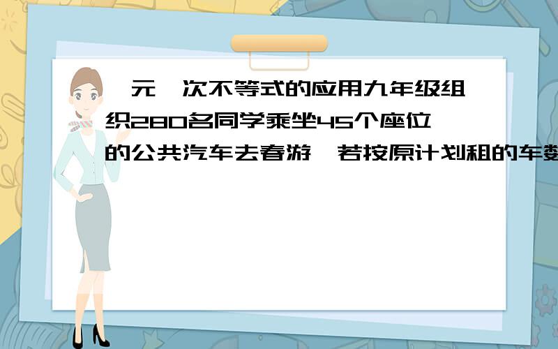 一元一次不等式的应用九年级组织280名同学乘坐45个座位的公共汽车去春游,若按原计划租的车数则有多于4人无座,若再多租辆,则车上空着的座位数多于20个,那么原计划打算租多少辆公共汽车?