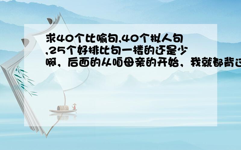 求40个比喻句,40个拟人句,25个好排比句一楼的还是少啊，后面的从咱母亲的开始，我就都背过了.............