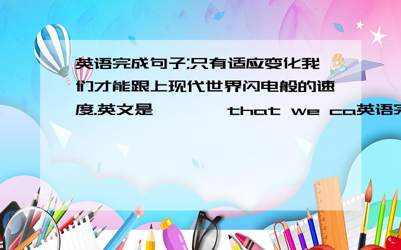 英语完成句子:只有适应变化我们才能跟上现代世界闪电般的速度.英文是…………that we ca英语完成句子:只有适应变化我们才能跟上现代世界闪电般的速度.英文是…………that we can keep up with t