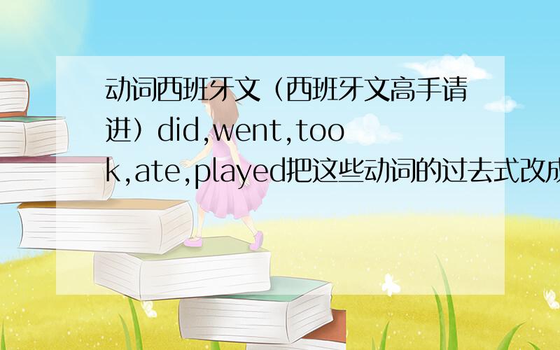 动词西班牙文（西班牙文高手请进）did,went,took,ate,played把这些动词的过去式改成西班牙文.例如：took=tomar,但是过去式tomaramos.