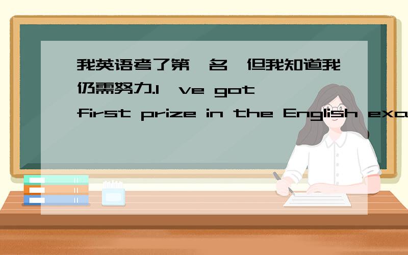 我英语考了第一名,但我知道我仍需努力.I've got first prize in the English exam.But I know there's___按照汉语意思用英语完成句子...答案写在横线上..词数不限..