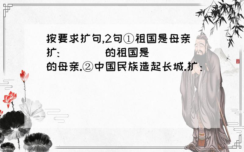 按要求扩句,2句①祖国是母亲扩:＿＿＿＿的祖国是＿＿＿＿的母亲.②中国民族造起长城.扩：＿＿＿＿＿＿中国民族＿＿＿＿＿＿造起＿＿＿＿＿＿长城.