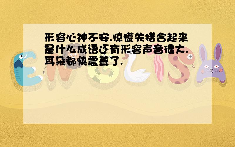 形容心神不安.惊慌失措合起来是什么成语还有形容声音很大.耳朵都快震聋了.