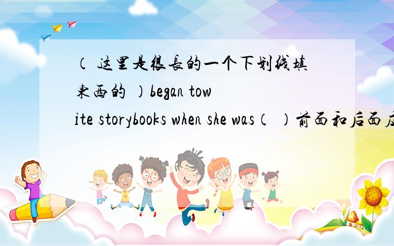 （ 这里是很长的一个下划线填东西的 ）began towite storybooks when she was（ ）前面和后面应该怎么填,要注意什么,对了,翻译一按下那些英文的意思.