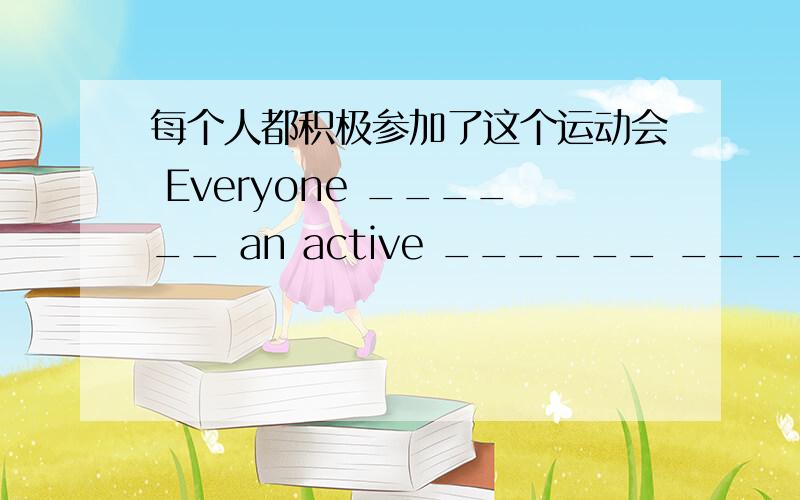 每个人都积极参加了这个运动会 Everyone ______ an active ______ _______ the sports meeting