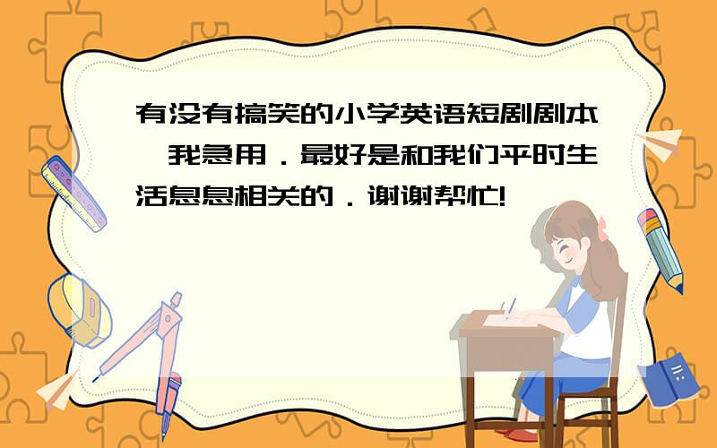 有没有搞笑的小学英语短剧剧本,我急用．最好是和我们平时生活息息相关的．谢谢帮忙!