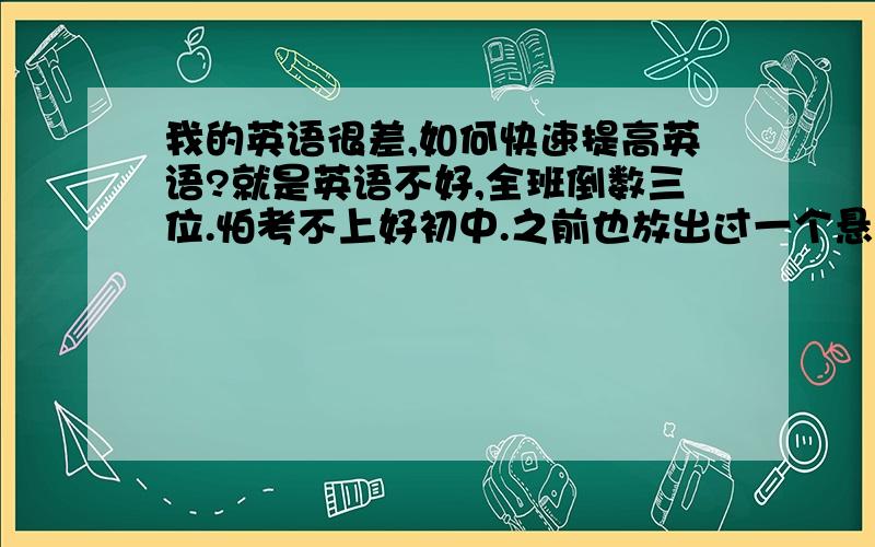 我的英语很差,如何快速提高英语?就是英语不好,全班倒数三位.怕考不上好初中.之前也放出过一个悬赏很高的问题,就英语不好.看看能不能提高,五年级下学期争取扳回一局.小的没有多少财富