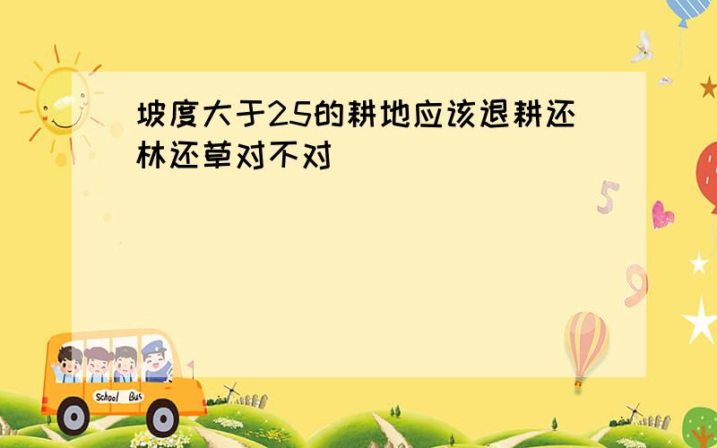 坡度大于25的耕地应该退耕还林还草对不对