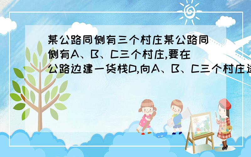 某公路同侧有三个村庄某公路同侧有A、B、C三个村庄,要在公路边建一货栈D,向A、B、C三个村庄送物资,路线是D→A→B→C→D或D→C→B→A→D.（1）公路边上是否存在一点D,使送货路程最短?并说明