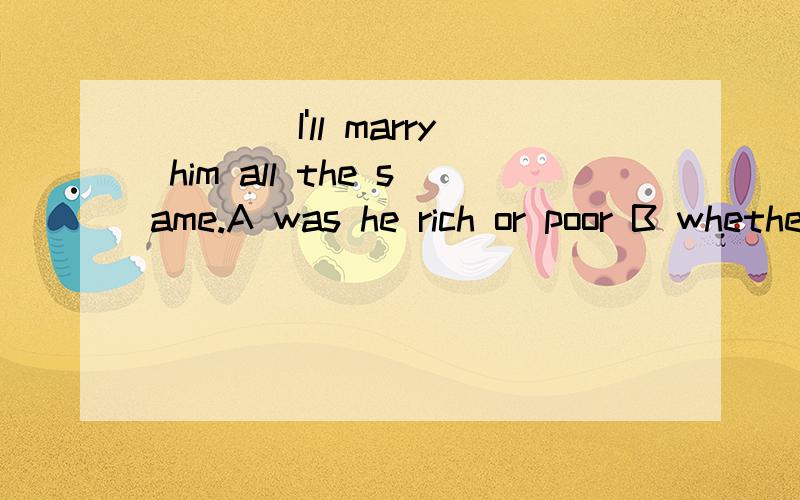 ____I'll marry him all the same.A was he rich or poor B whether rich or poorC were he rich or poor D be he rich or poor 给出详细原因,我不是不懂英语,我会和你讨论的还有给出whether倒装的用法,thank u 困扰我一个下午了,