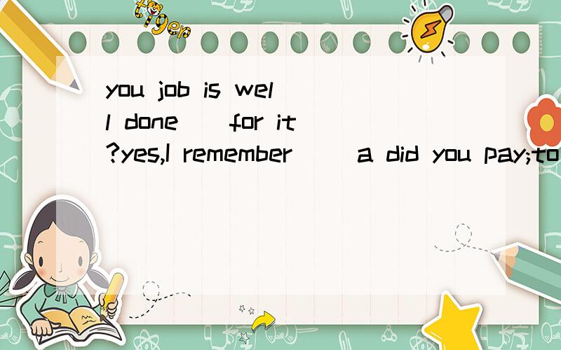 you job is well done()for it?yes,I remember() a did you pay;to be paid b were you paid;payingc have you been paid;being paid c have you paid;having been paid 选哪个请解释