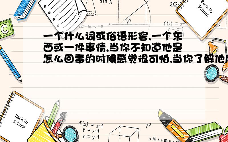 一个什么词或俗语形容,一个东西或一件事情,当你不知道他是怎么回事的时候感觉很可怕,当你了解他后,其实也没什么可怕的