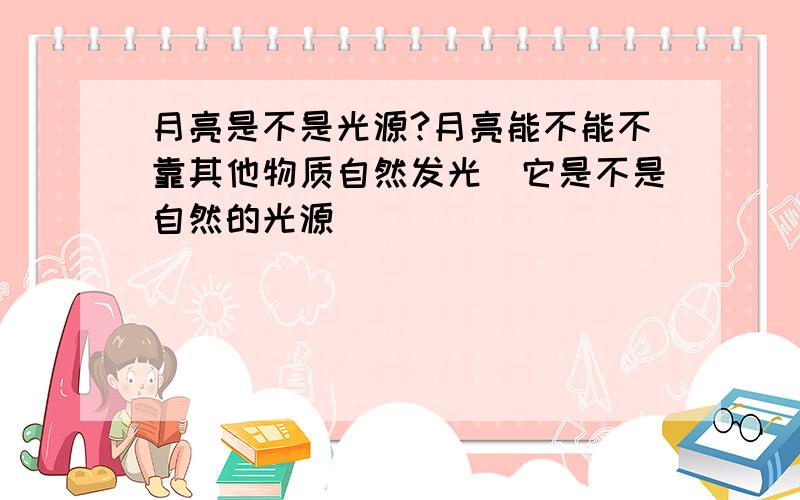 月亮是不是光源?月亮能不能不靠其他物质自然发光（它是不是自然的光源）