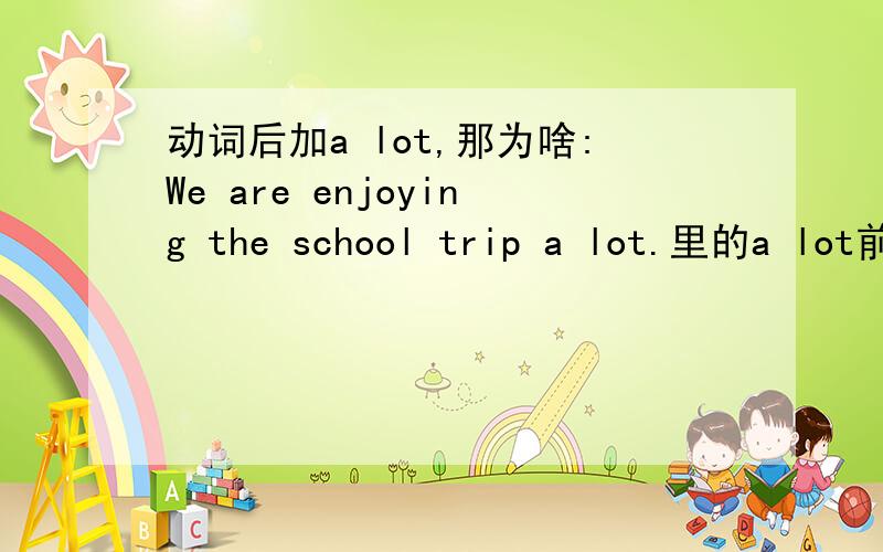动词后加a lot,那为啥:We are enjoying the school trip a lot.里的a lot前面不是动词We are enjoying a lot the school trip .