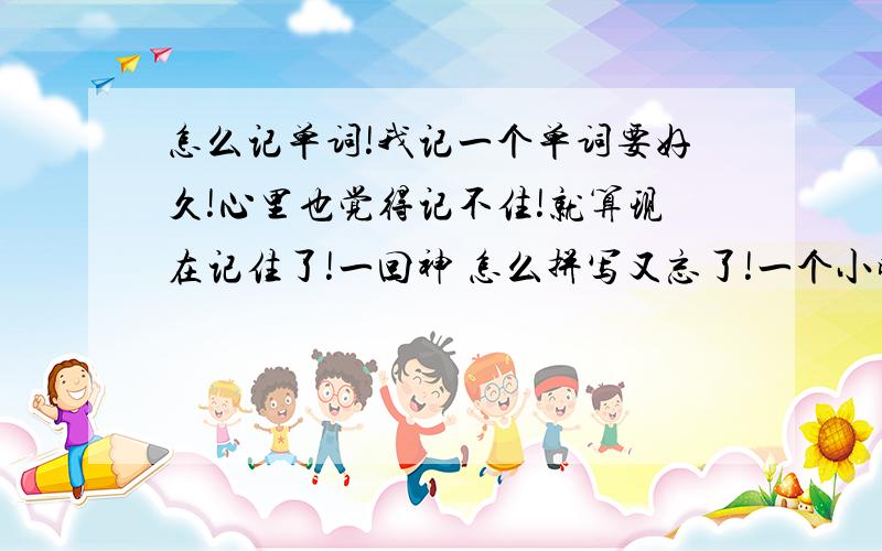 怎么记单词!我记一个单词要好久!心里也觉得记不住!就算现在记住了!一回神 怎么拼写又忘了!一个小时 记一点点 10多个!老师报默写时 还不一定知道什么单词什么意思!别人 一堆单词 一会就