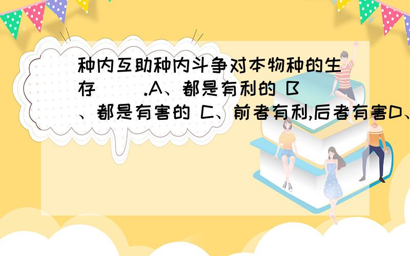 种内互助种内斗争对本物种的生存（ ）.A、都是有利的 B、都是有害的 C、前者有利,后者有害D、前者有害,后者有利.