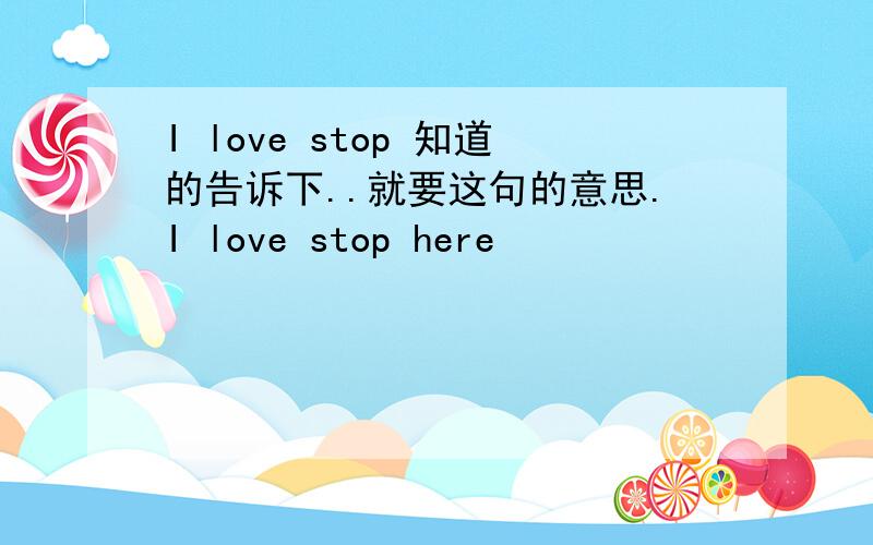 I love stop 知道的告诉下..就要这句的意思.I love stop here