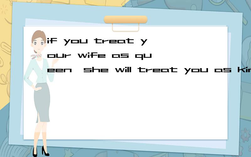 if you treat your wife as queen,she will treat you as king,is that true?in positive way of thinking,it's right,you always encourage your wife and nurture her,she will feedback.when you sow seeds in her,you will get good result,if you don't sow seed,h