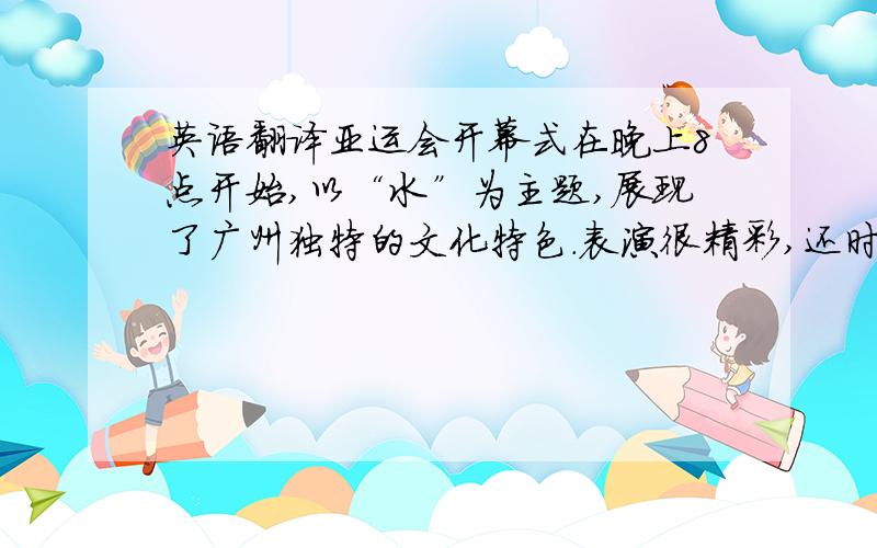 英语翻译亚运会开幕式在晚上8点开始,以“水”为主题,展现了广州独特的文化特色.表演很精彩,还时不时放些漂亮的烟花.最后的点火仪式是用烟花的形式点燃的,很有创意.那一瞬间我不禁为