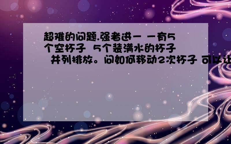 超难的问题.强者进－ －有5个空杯子  5个装满水的杯子  并列排放。问如何移动2次杯子 可以让它们隔开如图原：○○○○○●●●●●需：○●○●○●○●○●貌似可以连著的杯子一起移