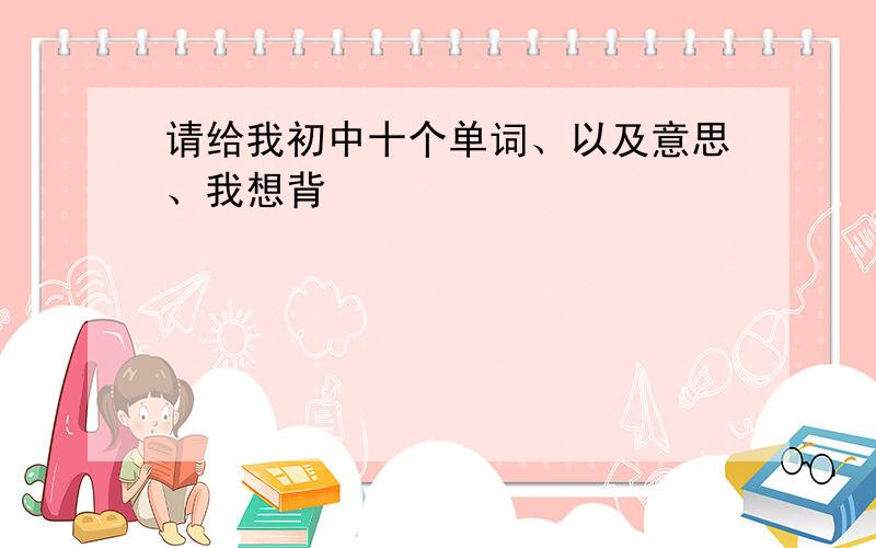 请给我初中十个单词、以及意思、我想背