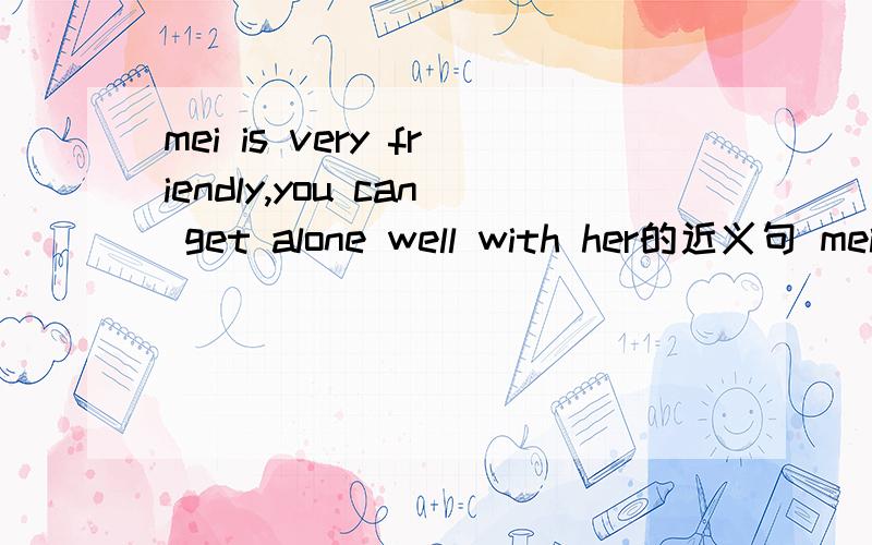 mei is very friendly,you can get alone well with her的近义句 mei is friendly enough然后3个空wellWHY