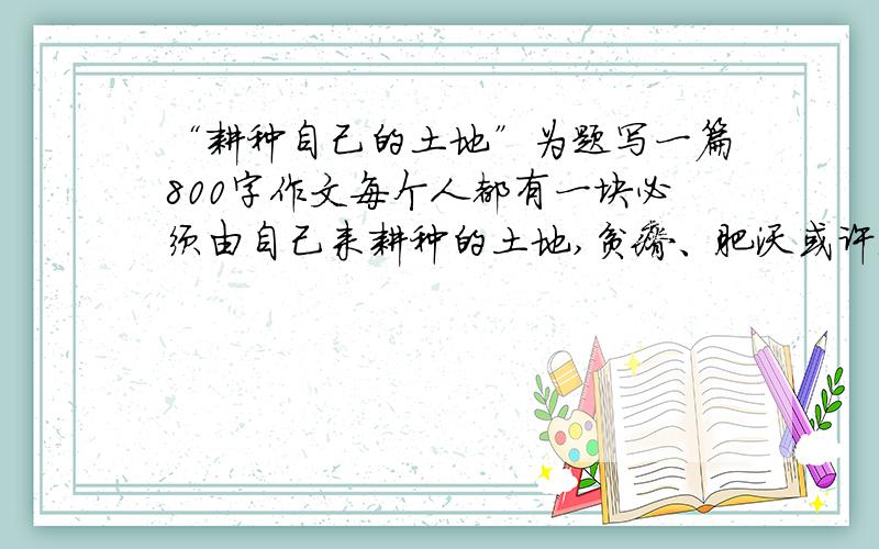 “耕种自己的土地”为题写一篇800字作文每个人都有一块必须由自己来耕种的土地,贫瘠、肥沃或许无法选择,但荒芜、繁茂由自己决定.