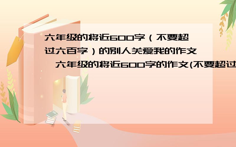 六年级的将近600字（不要超过六百字）的别人关爱我的作文,六年级的将近600字的作文(不要超过六百字）的别人关爱我的作文,不要写家人关爱我的作文,哇哦有我的心理描写,要有环境描写,不