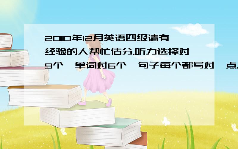 2010年12月英语四级请有经验的人帮忙估分.听力选择对9个,单词对6个,句子每个都写对一点.快速阅读对10个全对,选词填空对2个,篇章阅读对5个,完型对14个,翻译差不多对一半,作文中等水平,还有