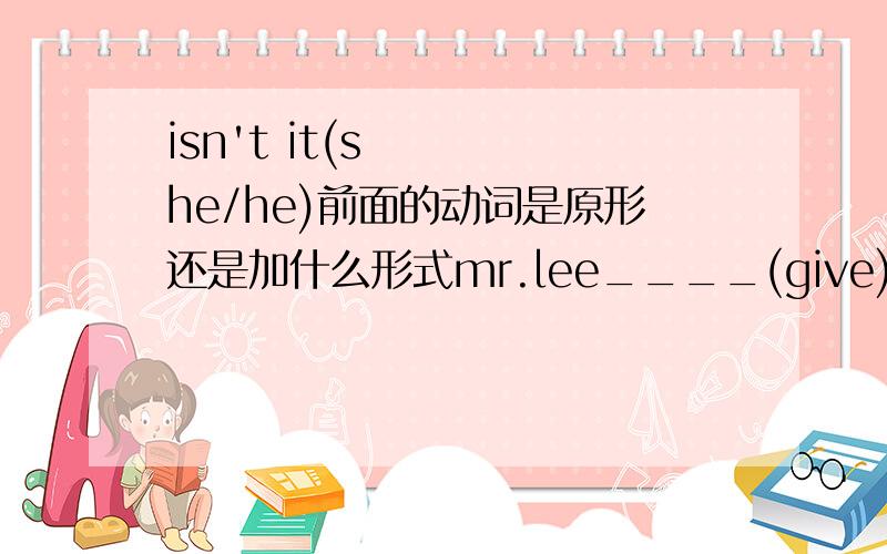 isn't it(she/he)前面的动词是原形还是加什么形式mr.lee____(give)us a talk on the history of china tomorrow,isn't he?they____(fly)to the uk,didn't he?