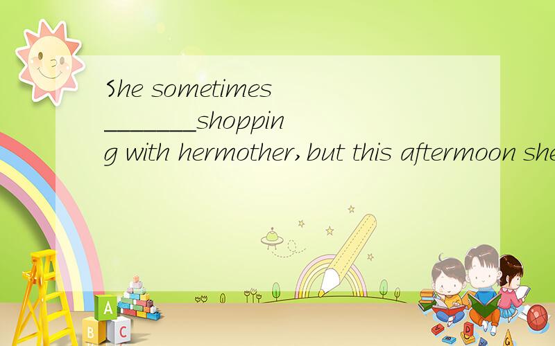 She sometimes _______shopping with hermother,but this aftermoon she ________with her father.