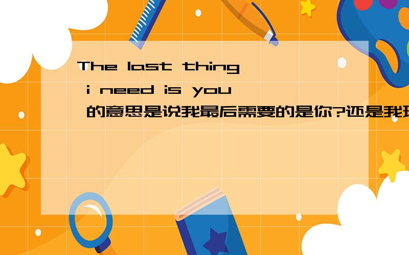 The last thing i need is you 的意思是说我最后需要的是你?还是我现在还不需要你