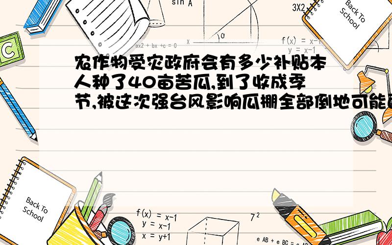 农作物受灾政府会有多少补贴本人种了40亩苦瓜,到了收成季节,被这次强台风影响瓜棚全部倒地可能面临绝收,问下国家对这种情况有没有补贴,能补贴多少,懂的人帮下忙,跪谢!