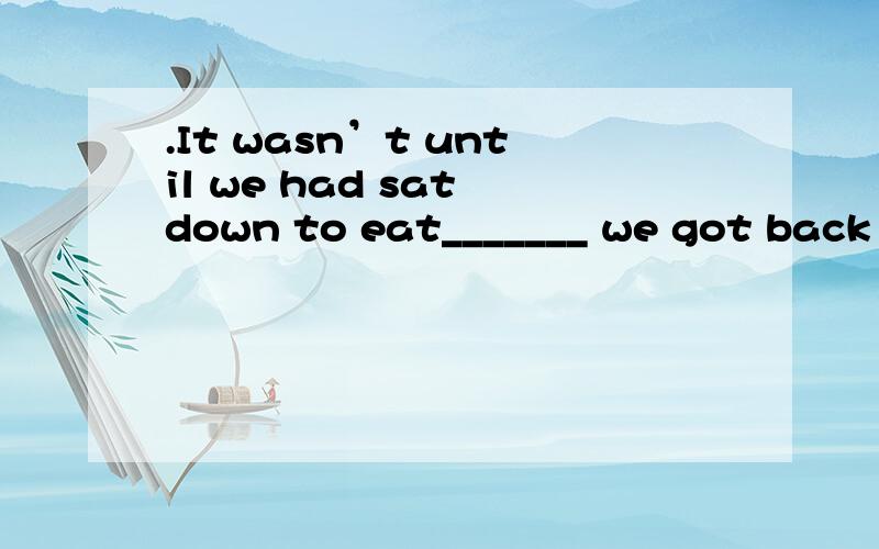 .It wasn’t until we had sat down to eat_______ we got back to the subject of Tom Holliday.A.when\x05\x05\x05B.what\x05\x05\x05\x05C.that\x05\x05\x05\x05D.which