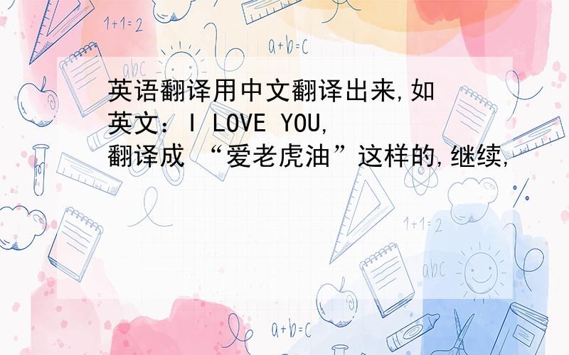 英语翻译用中文翻译出来,如 英文：I LOVE YOU,翻译成 “爱老虎油”这样的,继续,