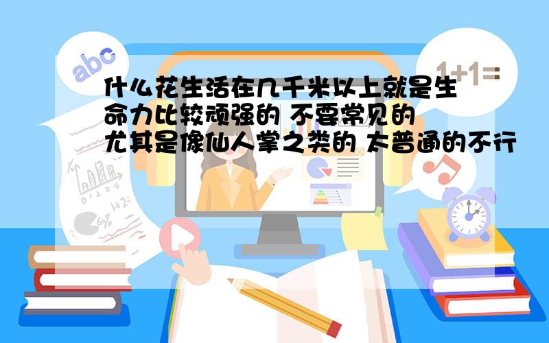 什么花生活在几千米以上就是生命力比较顽强的 不要常见的 尤其是像仙人掌之类的 太普通的不行