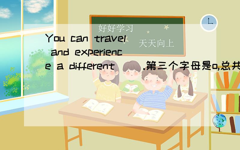 You can travel and experience a different( ).第三个字母是o,总共7个字母.这是本人问我的问题 她说是o