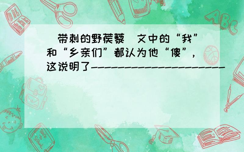 (带刺的野蒺藜)文中的“我”和“乡亲们”都认为他“傻”,这说明了--------------------