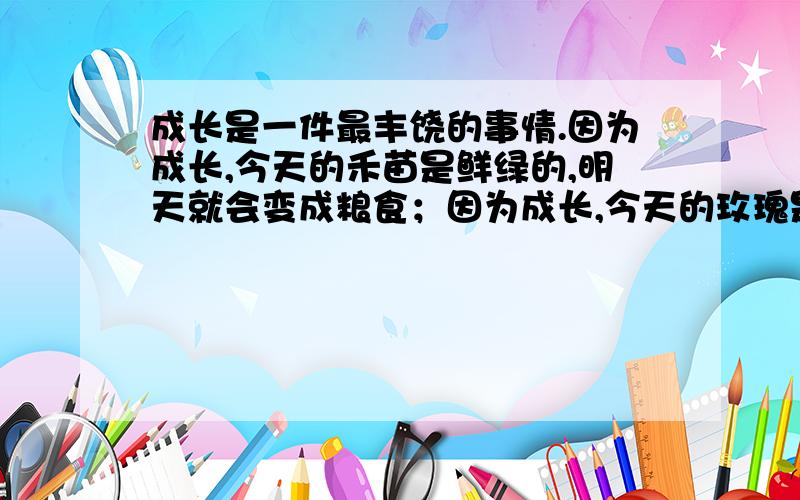 成长是一件最丰饶的事情.因为成长,今天的禾苗是鲜绿的,明天就会变成粮食；因为成长,今天的玫瑰是含苞的,明天就会娇艳绽放；因为成长,__________,__________.