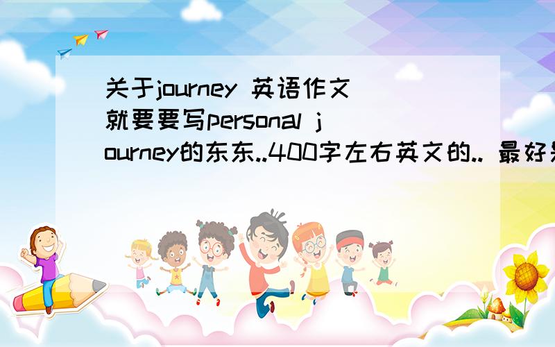 关于journey 英语作文就要要写personal journey的东东..400字左右英文的.. 最好是高中样子的.. 不要太幼稚要真情实感 有自己的feeling最好.谢谢了...