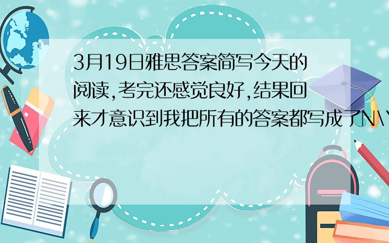 3月19日雅思答案简写今天的阅读,考完还感觉良好,结果回来才意识到我把所有的答案都写成了N\Y\NG.晕啊,平时做题的习惯啊,请问这个有分吗,我是前两篇阅读的判断题都写成了N\Y\NG的形式,重庆