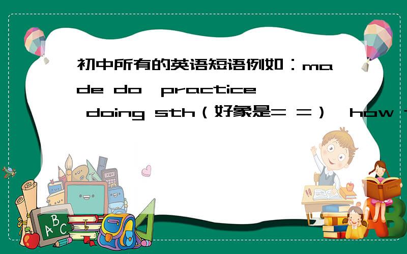 初中所有的英语短语例如：made do、practice doing sth（好象是= =）、how to do sth（不只是疑问词,包括动词我也要）这三种的,初中应该不多,希望有人知道!