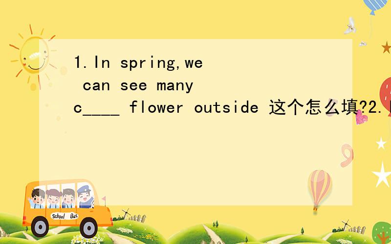 1.In spring,we can see many c____ flower outside 这个怎么填?2.I don't want to spend much money on clothes,so I will choose some i____ ones3.When your friends have problems,you should give them good s_____.4.Many yong people like to go to the bar